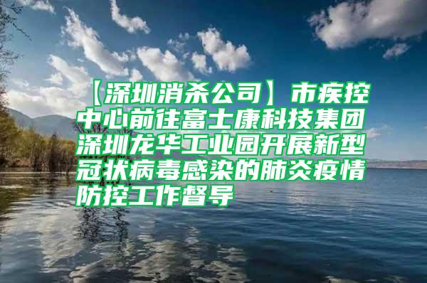 【深圳消殺公司】市疾控中心前往富士康科技集團深圳龍華工業(yè)園開展新型冠狀病毒感染的肺炎疫情防控工作督導